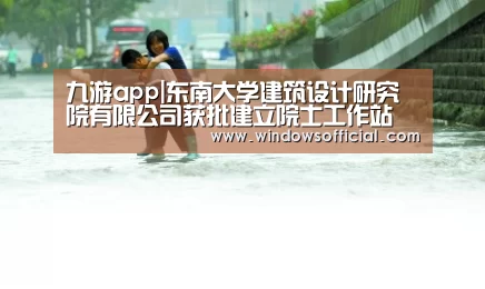 九游app|东南大学建筑设计研究院有限公司获批建立院士工作站(图3) 九游官网